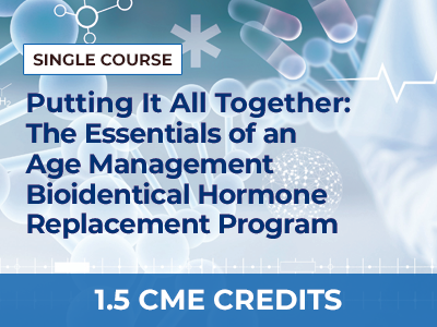 PUTTING IT ALL TOGETHER: THE ESSENTIALS OF AN AGE MANAGEMENT BIOIDENTICAL HORMONE REPLACEMENT PROGRAM – SINGLE COURSE
